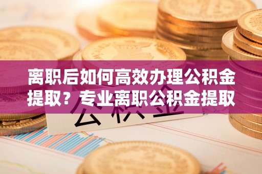 鄂托克旗离职后如何高效办理公积金提取？专业离职公积金提取代办服务指南