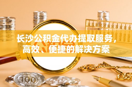 鄂托克旗长沙公积金代办提取服务，高效、便捷的解决方案