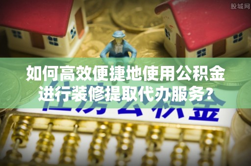 鄂托克旗如何高效便捷地使用公积金进行装修提取代办服务？