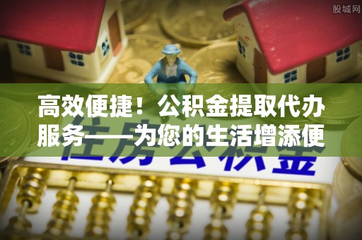 鄂托克旗高效便捷！公积金提取代办服务——为您的生活增添便利
