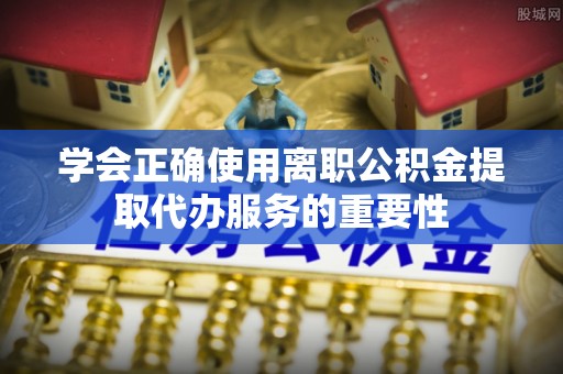 鄂托克旗学会正确使用离职公积金提取代办服务的重要性