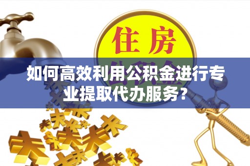 鄂托克旗如何高效利用公积金进行专业提取代办服务？