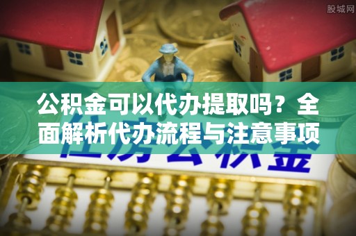 鄂托克旗公积金可以代办提取吗？全面解析代办流程与注意事项